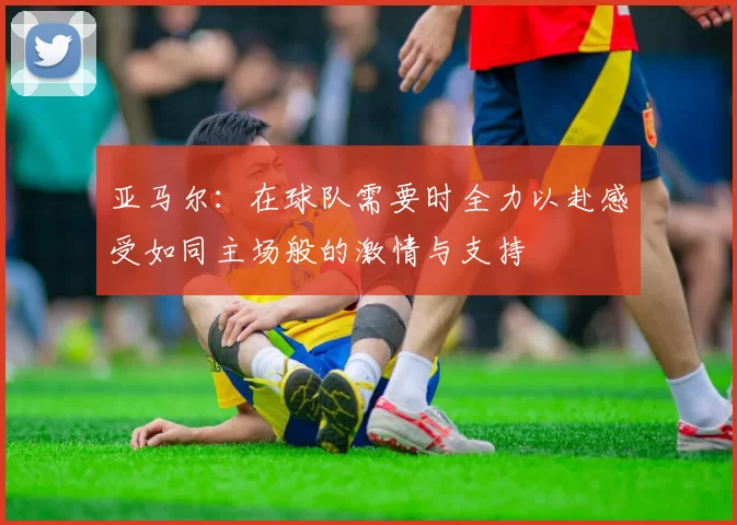 亚马尔：在球队需要时全力以赴感受如同主场般的激情与支持